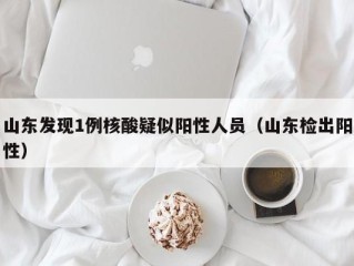山东发现1例核酸疑似阳性人员（山东检出阳性）