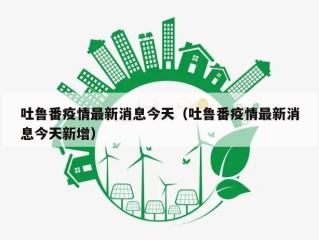 吐鲁番疫情最新消息今天（吐鲁番疫情最新消息今天新增）