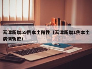 天津新增59例本土阳性（天津新增1例本土病例轨迹）