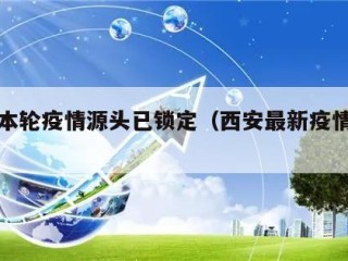 西安本轮疫情源头已锁定（西安最新疫情溯源）