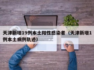 天津新增19例本土阳性感染者（天津新增1例本土病例轨迹）