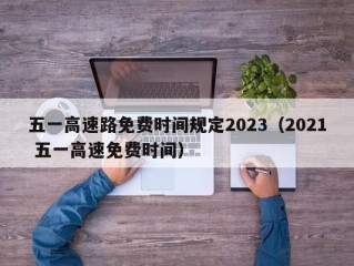 五一高速路免费时间规定2023（2021 五一高速免费时间）