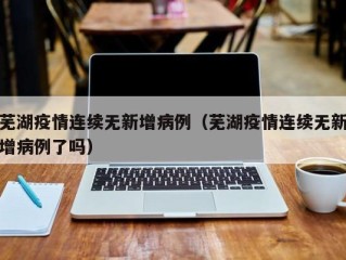 芜湖疫情连续无新增病例（芜湖疫情连续无新增病例了吗）